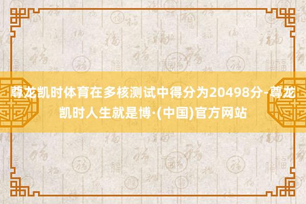 尊龙凯时体育在多核测试中得分为20498分-尊龙凯时人生就是博·(中国)官方网站