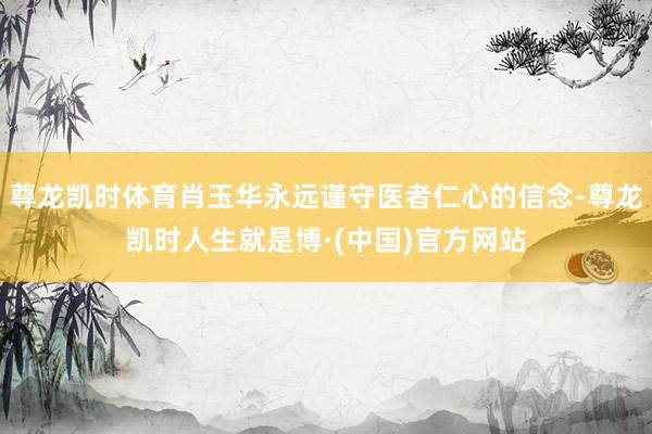 尊龙凯时体育肖玉华永远谨守医者仁心的信念-尊龙凯时人生就是博·(中国)官方网站
