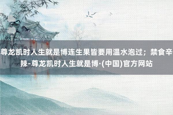 尊龙凯时人生就是博连生果皆要用温水泡过；禁食辛辣-尊龙凯时人生就是博·(中国)官方网站