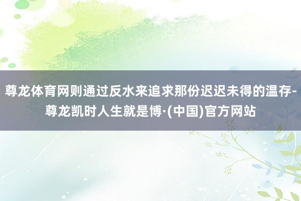 尊龙体育网则通过反水来追求那份迟迟未得的温存-尊龙凯时人生就是博·(中国)官方网站