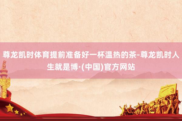 尊龙凯时体育提前准备好一杯温热的茶-尊龙凯时人生就是博·(中国)官方网站