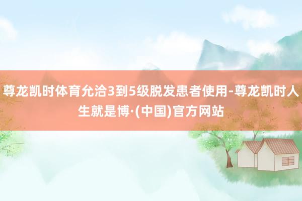 尊龙凯时体育允洽3到5级脱发患者使用-尊龙凯时人生就是博·(中国)官方网站