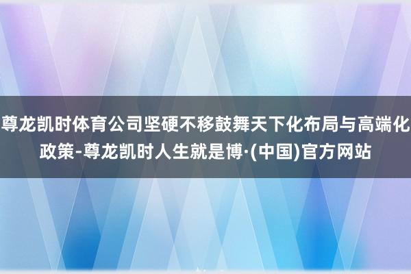 尊龙凯时体育公司坚硬不移鼓舞天下化布局与高端化政策-尊龙凯时人生就是博·(中国)官方网站