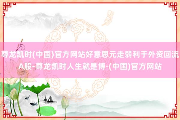 尊龙凯时(中国)官方网站好意思元走弱利于外资回流A股-尊龙凯时人生就是博·(中国)官方网站