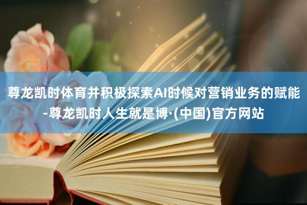 尊龙凯时体育并积极探索AI时候对营销业务的赋能-尊龙凯时人生就是博·(中国)官方网站
