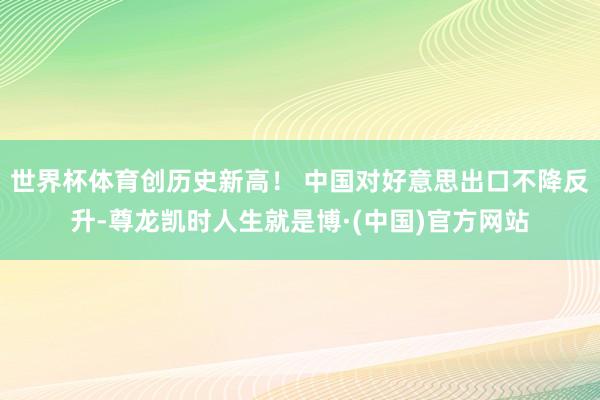世界杯体育创历史新高！ 中国对好意思出口不降反升-尊龙凯时人生就是博·(中国)官方网站