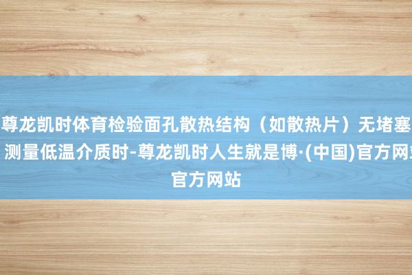 尊龙凯时体育检验面孔散热结构（如散热片）无堵塞；测量低温介质时-尊龙凯时人生就是博·(中国)官方网站