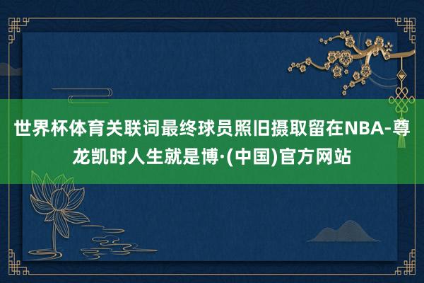 世界杯体育关联词最终球员照旧摄取留在NBA-尊龙凯时人生就是博·(中国)官方网站