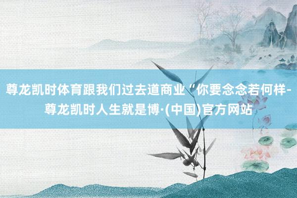 尊龙凯时体育跟我们过去道商业“你要念念若何样-尊龙凯时人生就是博·(中国)官方网站