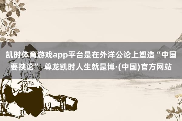 凯时体育游戏app平台是在外洋公论上塑造“中国要挟论”-尊龙凯时人生就是博·(中国)官方网站