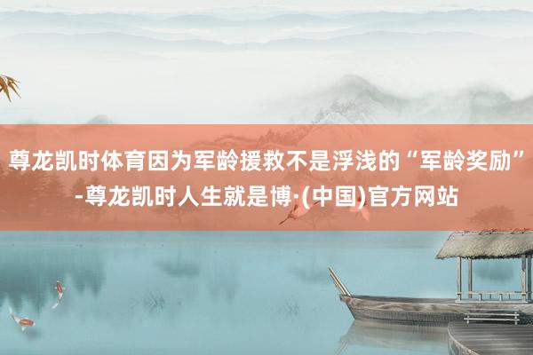 尊龙凯时体育因为军龄援救不是浮浅的“军龄奖励”-尊龙凯时人生就是博·(中国)官方网站