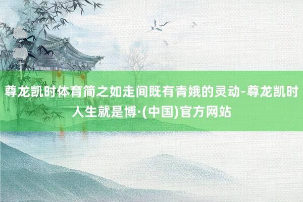 尊龙凯时体育简之如走间既有青娥的灵动-尊龙凯时人生就是博·(中国)官方网站