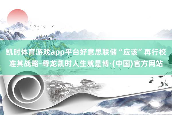 凯时体育游戏app平台好意思联储“应该”再行校准其战略-尊龙凯时人生就是博·(中国)官方网站