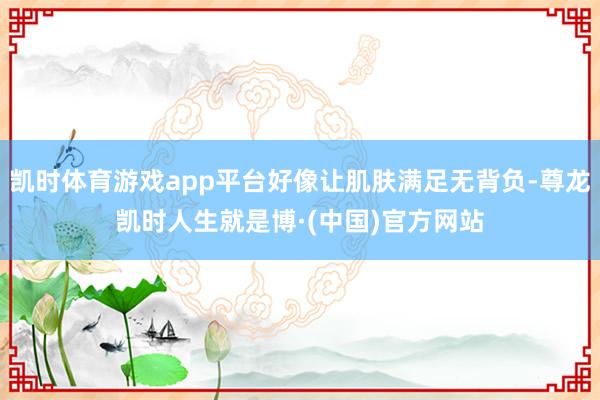 凯时体育游戏app平台好像让肌肤满足无背负-尊龙凯时人生就是博·(中国)官方网站