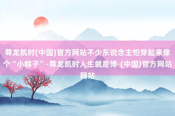 尊龙凯时(中国)官方网站不少东说念主怕穿起来像个“小粽子”-尊龙凯时人生就是博·(中国)官方网站