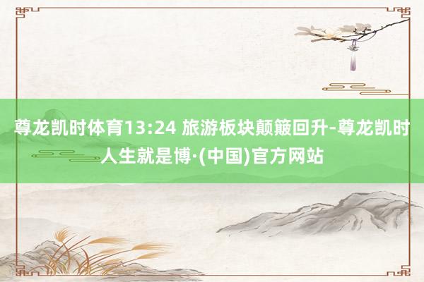 尊龙凯时体育13:24 旅游板块颠簸回升-尊龙凯时人生就是博·(中国)官方网站