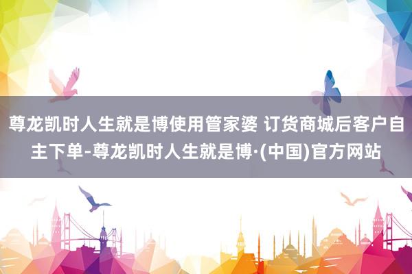 尊龙凯时人生就是博使用管家婆 订货商城后客户自主下单-尊龙凯时人生就是博·(中国)官方网站