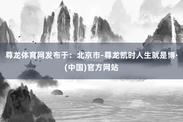 尊龙体育网发布于：北京市-尊龙凯时人生就是博·(中国)官方网站