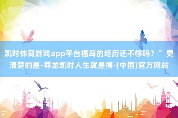凯时体育游戏app平台福岛的经历还不够吗？” 更清楚的是-尊龙凯时人生就是博·(中国)官方网站