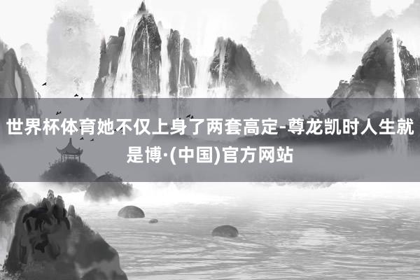 世界杯体育她不仅上身了两套高定-尊龙凯时人生就是博·(中国)官方网站
