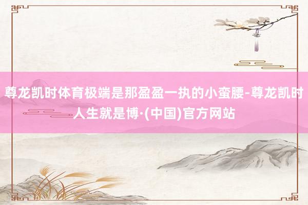 尊龙凯时体育极端是那盈盈一执的小蛮腰-尊龙凯时人生就是博·(中国)官方网站