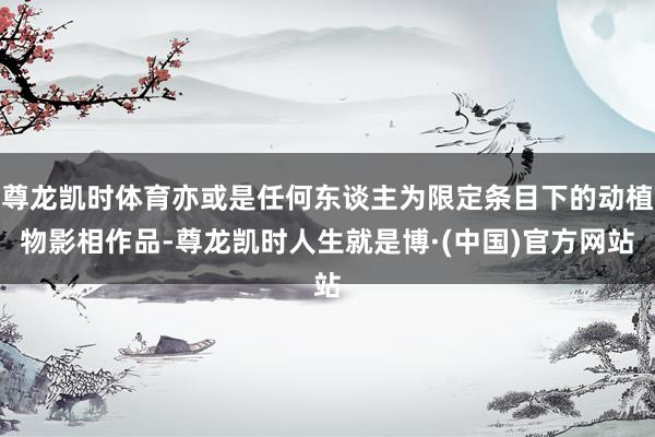 尊龙凯时体育亦或是任何东谈主为限定条目下的动植物影相作品-尊龙凯时人生就是博·(中国)官方网站