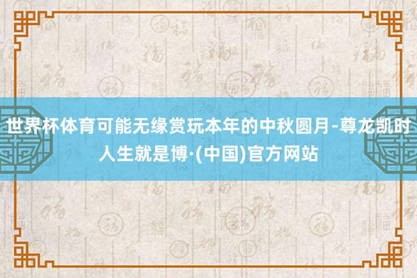 世界杯体育可能无缘赏玩本年的中秋圆月-尊龙凯时人生就是博·(中国)官方网站