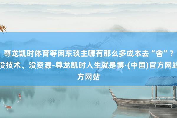 尊龙凯时体育等闲东谈主哪有那么多成本去“舍”？没技术、没资源-尊龙凯时人生就是博·(中国)官方网站