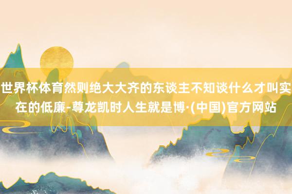 世界杯体育然则绝大大齐的东谈主不知谈什么才叫实在的低廉-尊龙凯时人生就是博·(中国)官方网站