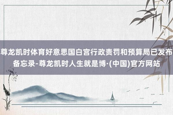 尊龙凯时体育好意思国白宫行政责罚和预算局已发布备忘录-尊龙凯时人生就是博·(中国)官方网站