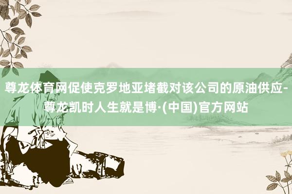 尊龙体育网促使克罗地亚堵截对该公司的原油供应-尊龙凯时人生就是博·(中国)官方网站