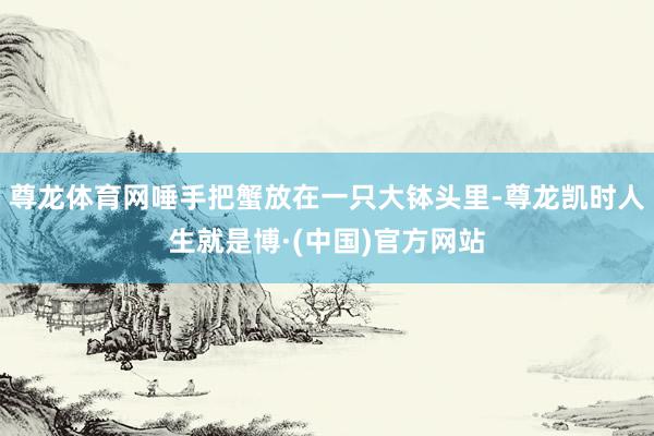 尊龙体育网唾手把蟹放在一只大钵头里-尊龙凯时人生就是博·(中国)官方网站