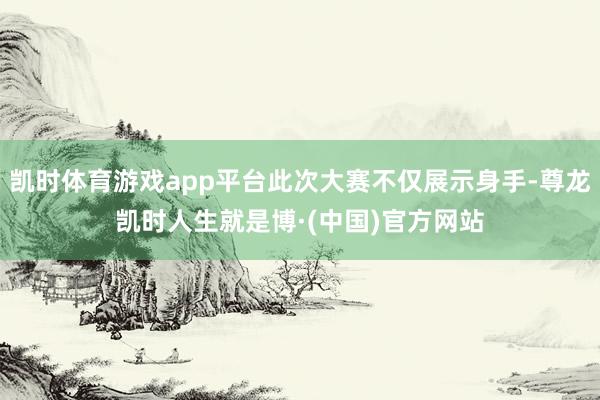 凯时体育游戏app平台此次大赛不仅展示身手-尊龙凯时人生就是博·(中国)官方网站