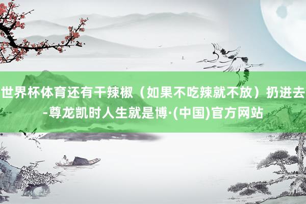 世界杯体育还有干辣椒（如果不吃辣就不放）扔进去-尊龙凯时人生就是博·(中国)官方网站