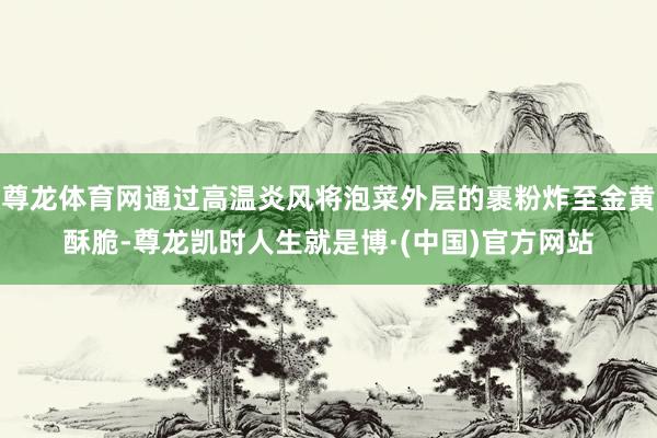 尊龙体育网通过高温炎风将泡菜外层的裹粉炸至金黄酥脆-尊龙凯时人生就是博·(中国)官方网站