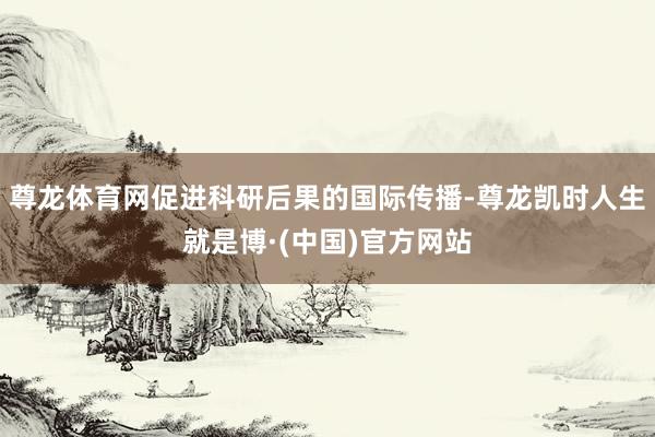 尊龙体育网促进科研后果的国际传播-尊龙凯时人生就是博·(中国)官方网站