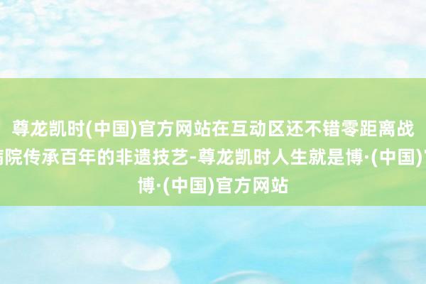 尊龙凯时(中国)官方网站在互动区还不错零距离战争龙华病院传承百年的非遗技艺-尊龙凯时人生就是博·(中国)官方网站