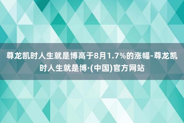 尊龙凯时人生就是博高于8月1.7%的涨幅-尊龙凯时人生就是博·(中国)官方网站