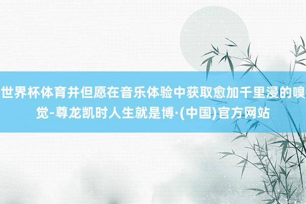 世界杯体育并但愿在音乐体验中获取愈加千里浸的嗅觉-尊龙凯时人生就是博·(中国)官方网站