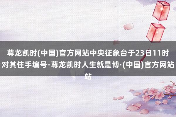 尊龙凯时(中国)官方网站中央征象台于23日11时对其住手编号-尊龙凯时人生就是博·(中国)官方网站
