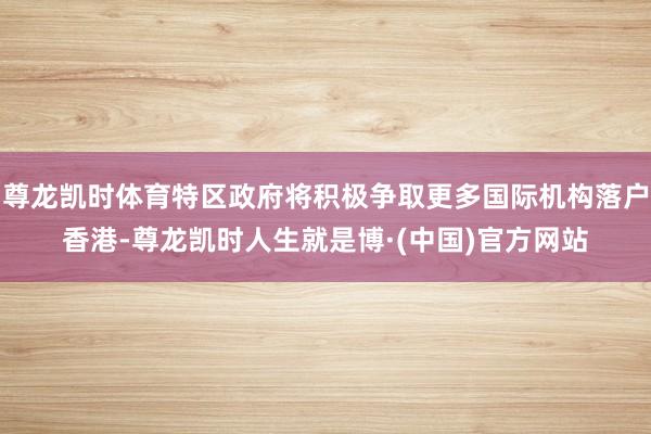 尊龙凯时体育特区政府将积极争取更多国际机构落户香港-尊龙凯时人生就是博·(中国)官方网站