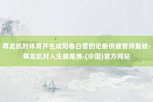 尊龙凯时体育并生成阳春白雪的论断供健管师复核-尊龙凯时人生就是博·(中国)官方网站