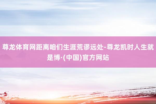 尊龙体育网距离咱们生涯荒谬远处-尊龙凯时人生就是博·(中国)官方网站