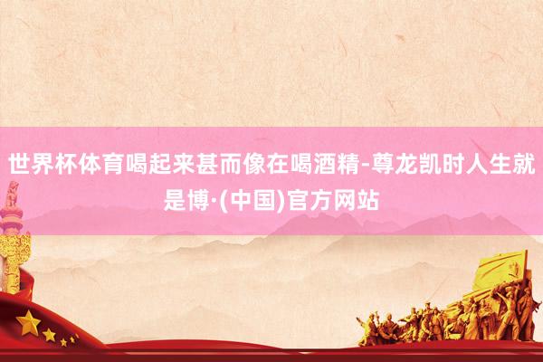 世界杯体育喝起来甚而像在喝酒精-尊龙凯时人生就是博·(中国)官方网站