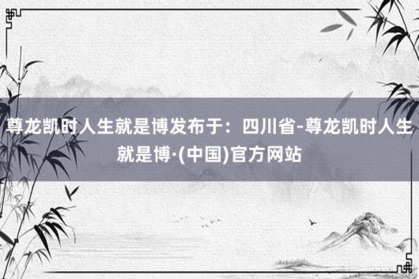 尊龙凯时人生就是博发布于：四川省-尊龙凯时人生就是博·(中国)官方网站