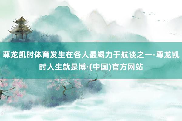 尊龙凯时体育发生在各人最竭力于航谈之一-尊龙凯时人生就是博·(中国)官方网站
