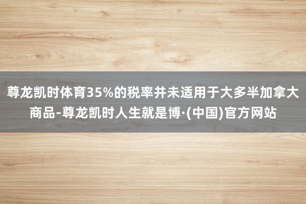 尊龙凯时体育35%的税率并未适用于大多半加拿大商品-尊龙凯时人生就是博·(中国)官方网站