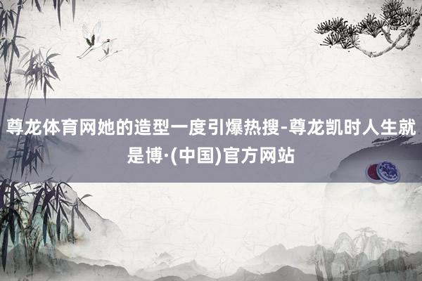 尊龙体育网她的造型一度引爆热搜-尊龙凯时人生就是博·(中国)官方网站